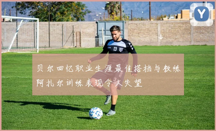 贝尔回忆职业生涯最佳搭档与教练阿扎尔训练表现令人失望