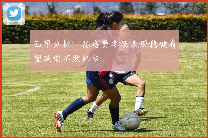 西甲分析：赫塔费客场表现稳健有望延续不败纪录