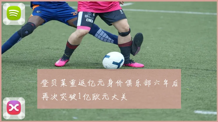 登贝莱重返亿元身价俱乐部六年后再次突破1亿欧元大关