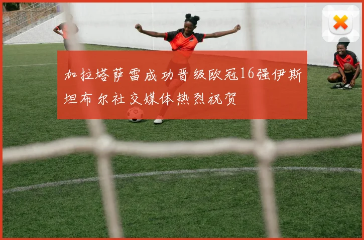 加拉塔萨雷成功晋级欧冠16强伊斯坦布尔社交媒体热烈祝贺