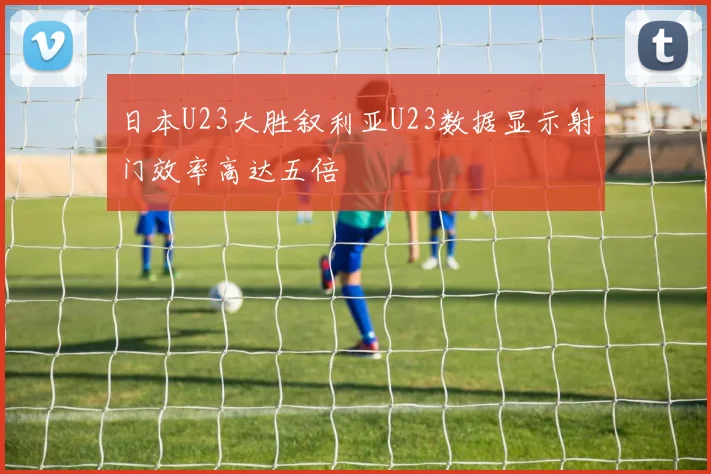 日本U23大胜叙利亚U23数据显示射门效率高达五倍