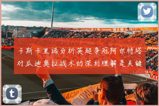 卡斯卡里诺分析英超争冠阿尔特塔对瓜迪奥拉战术的深刻理解是关键
