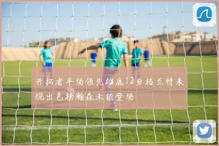 开拓者半场领先雄鹿12分格兰特表现出色杨瀚森未能登场