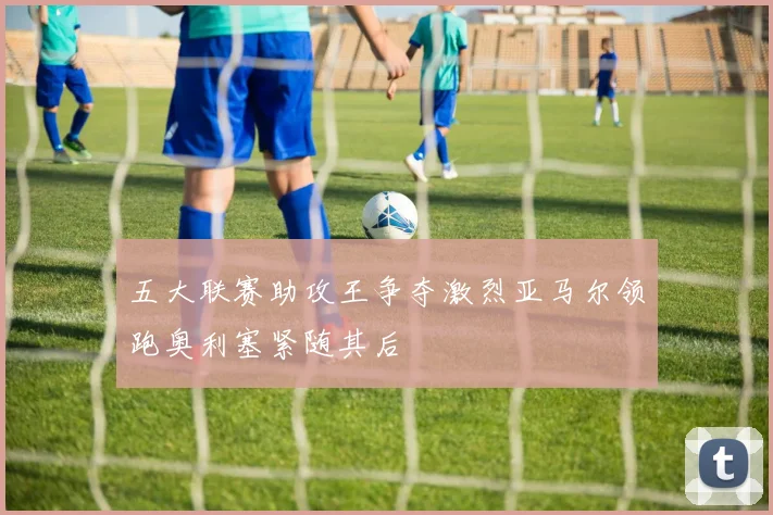 五大联赛助攻王争夺激烈亚马尔领跑奥利塞紧随其后