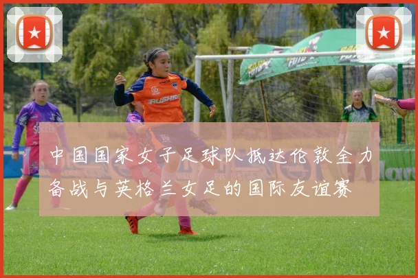 中国国家女子足球队抵达伦敦全力备战与英格兰女足的国际友谊赛