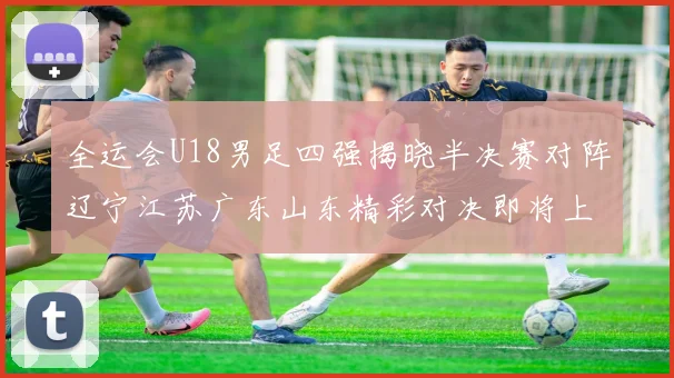 全运会U18男足四强揭晓半决赛对阵辽宁江苏广东山东精彩对决即将上演