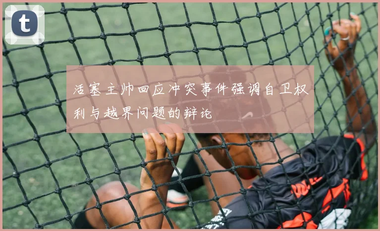 活塞主帅回应冲突事件强调自卫权利与越界问题的辩论