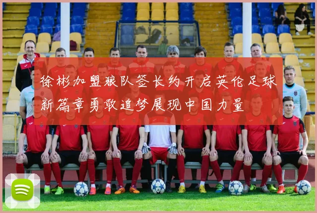 徐彬加盟狼队签长约开启英伦足球新篇章勇敢追梦展现中国力量