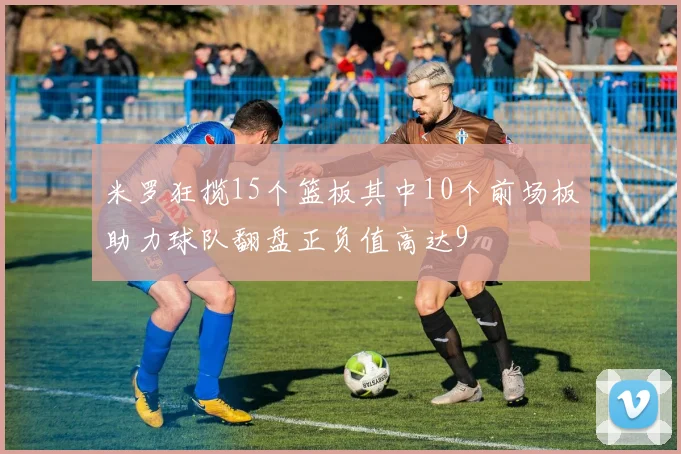 米罗狂揽15个篮板其中10个前场板助力球队翻盘正负值高达9