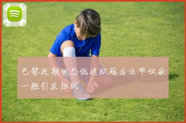 巴黎近期状态低迷欧冠后法甲仅获一胜引发担忧