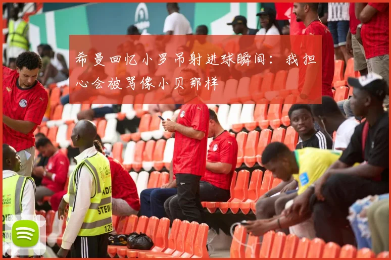 希曼回忆小罗吊射进球瞬间：我担心会被骂像小贝那样