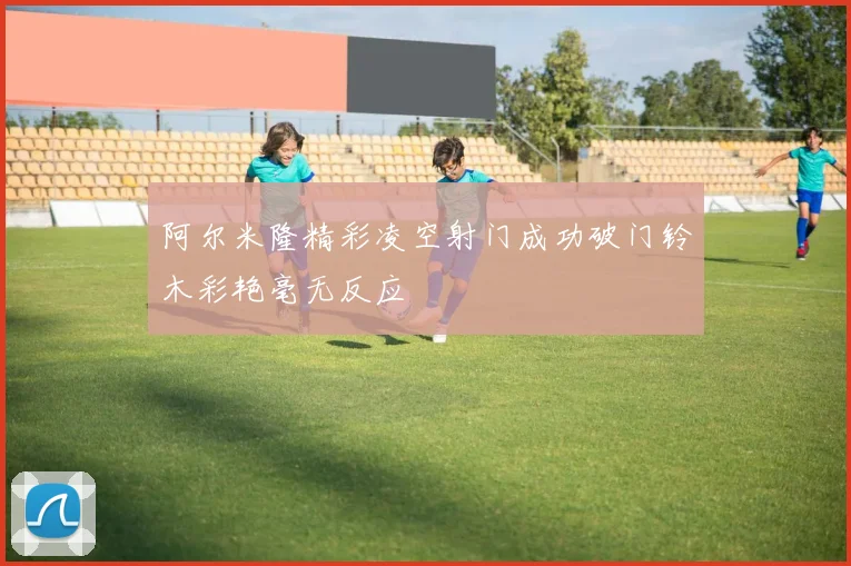 阿尔米隆精彩凌空射门成功破门铃木彩艳毫无反应