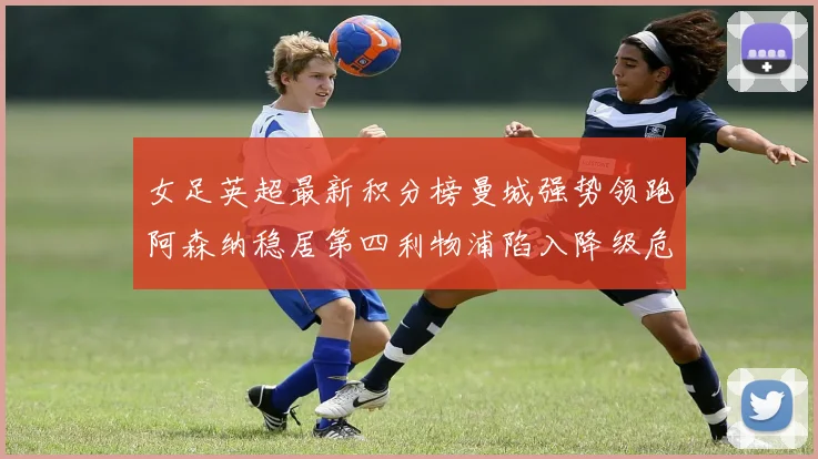 女足英超最新积分榜曼城强势领跑阿森纳稳居第四利物浦陷入降级危机