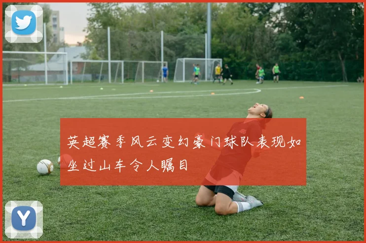 英超赛季风云变幻豪门球队表现如坐过山车令人瞩目