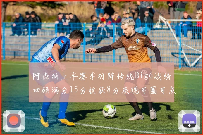 阿森纳上半赛季对阵传统Big6战绩回顾满分15分收获8分表现可圈可点