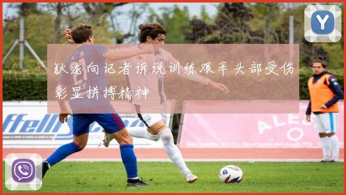 狄龙向记者诉说训练艰辛头部受伤彰显拼搏精神