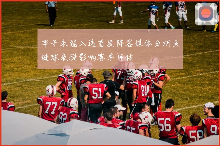 华子未能入选首发阵容媒体分析关键球表现影响赛季评估