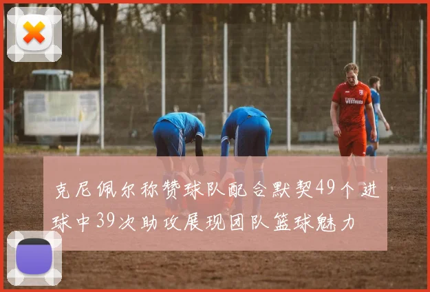 克尼佩尔称赞球队配合默契49个进球中39次助攻展现团队篮球魅力