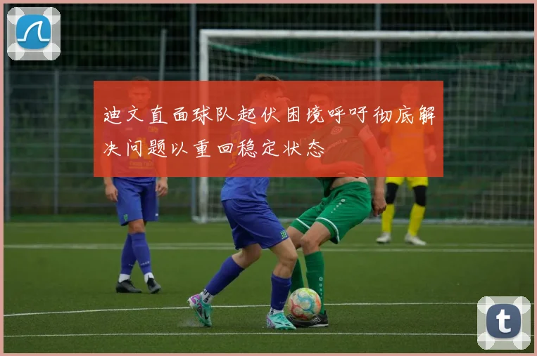 迪文直面球队起伏困境呼吁彻底解决问题以重回稳定状态