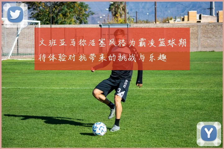 文班亚马称活塞风格为霸凌篮球期待体验对抗带来的挑战与乐趣
