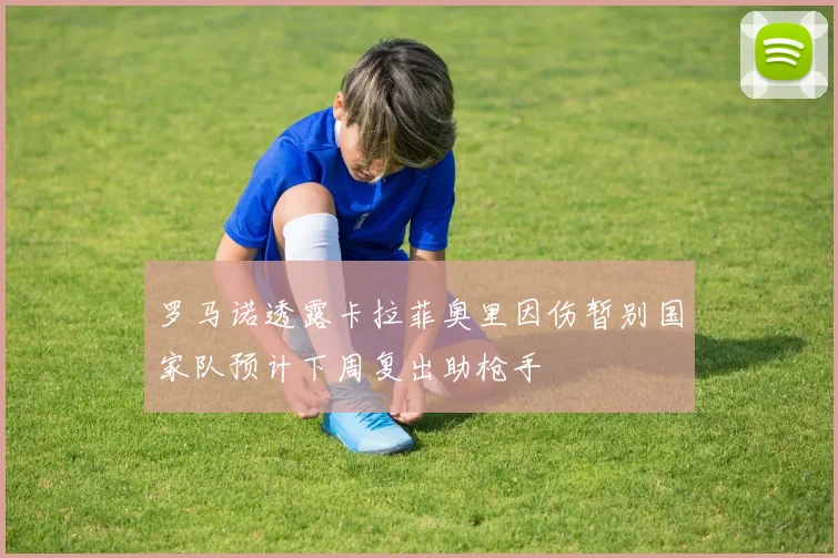 罗马诺透露卡拉菲奥里因伤暂别国家队预计下周复出助枪手