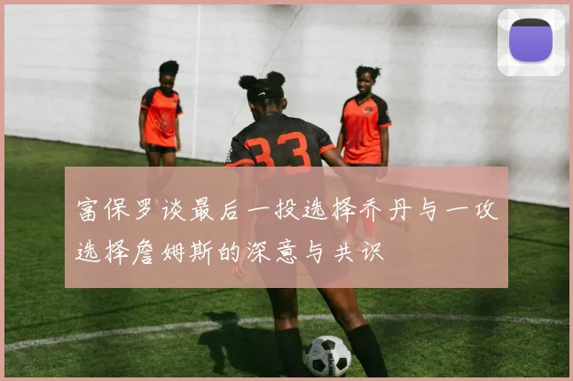 富保罗谈最后一投选择乔丹与一攻选择詹姆斯的深意与共识