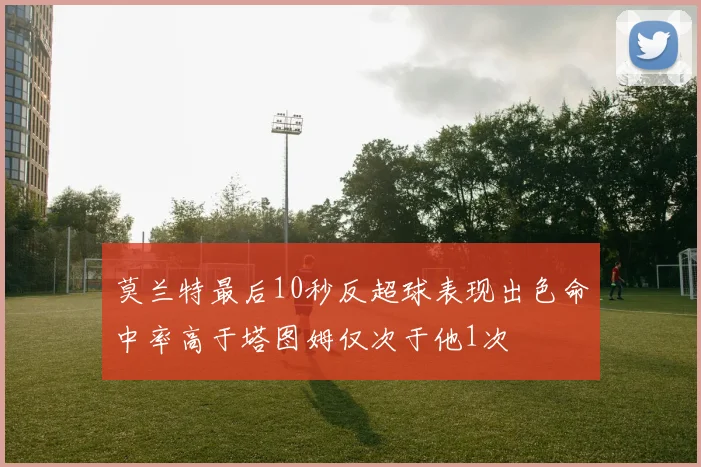 莫兰特最后10秒反超球表现出色命中率高于塔图姆仅次于他1次