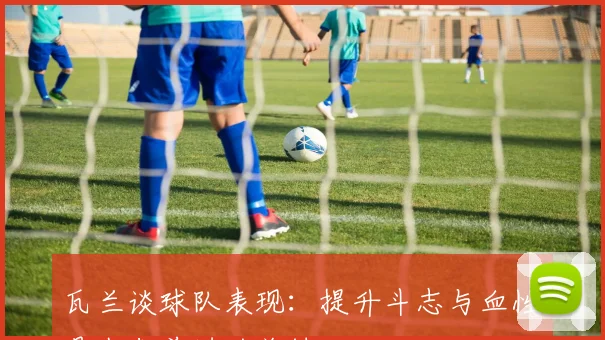 瓦兰谈球队表现：提升斗志与血性是我们前进的关键