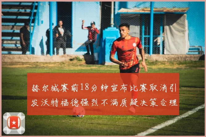 赫尔城赛前18分钟宣布比赛取消引发沃特福德强烈不满质疑决策合理性