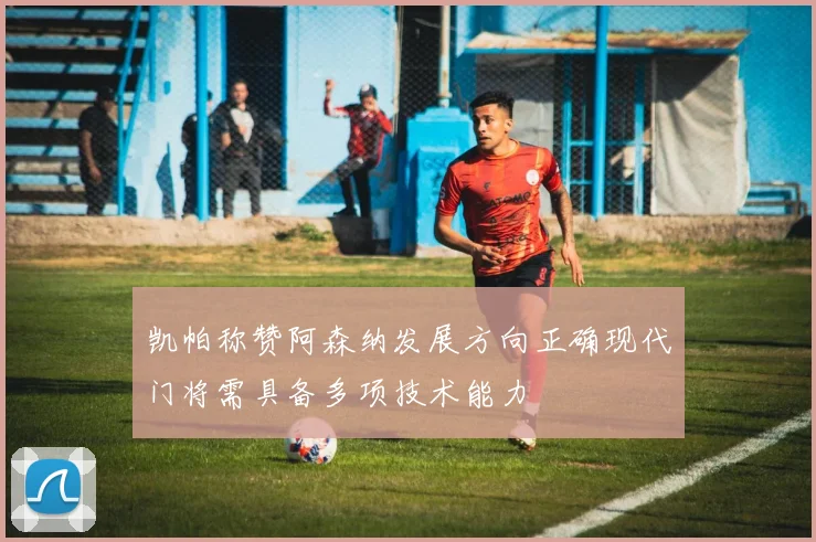 凯帕称赞阿森纳发展方向正确现代门将需具备多项技术能力
