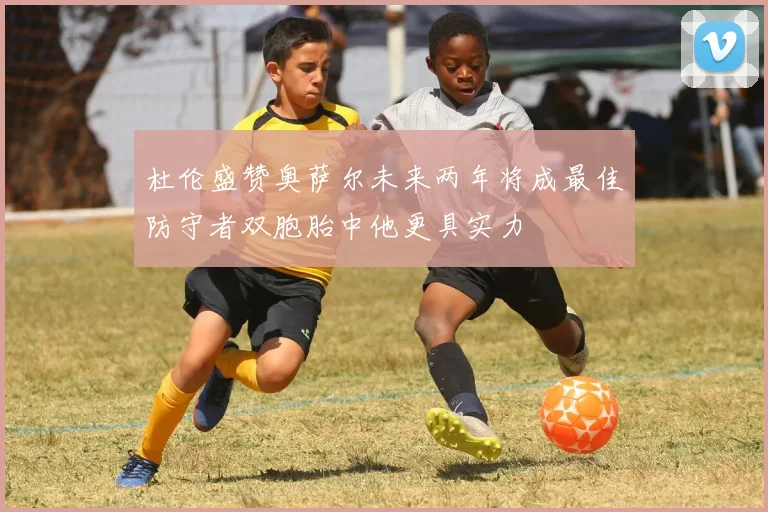 杜伦盛赞奥萨尔未来两年将成最佳防守者双胞胎中他更具实力