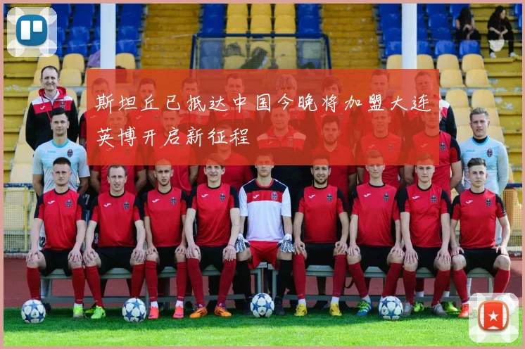 斯坦丘已抵达中国今晚将加盟大连英博开启新征程