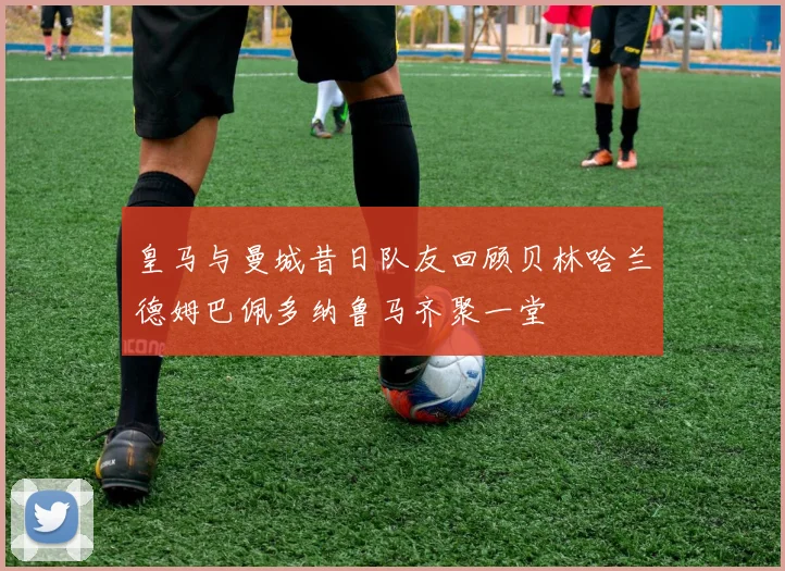 皇马与曼城昔日队友回顾贝林哈兰德姆巴佩多纳鲁马齐聚一堂