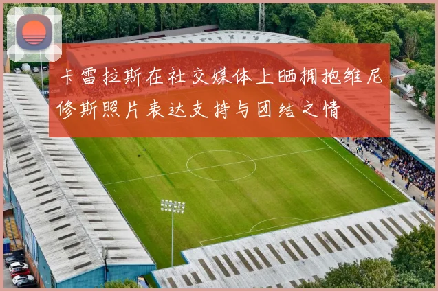 卡雷拉斯在社交媒体上晒拥抱维尼修斯照片表达支持与团结之情