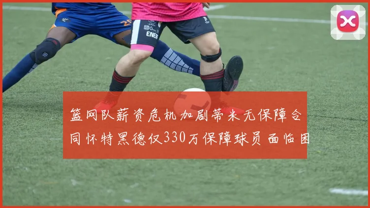 篮网队薪资危机加剧蒂米无保障合同怀特黑德仅330万保障球员面临困境