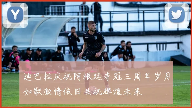 迪巴拉庆祝阿根廷夺冠三周年岁月如歌激情依旧共祝辉煌未来