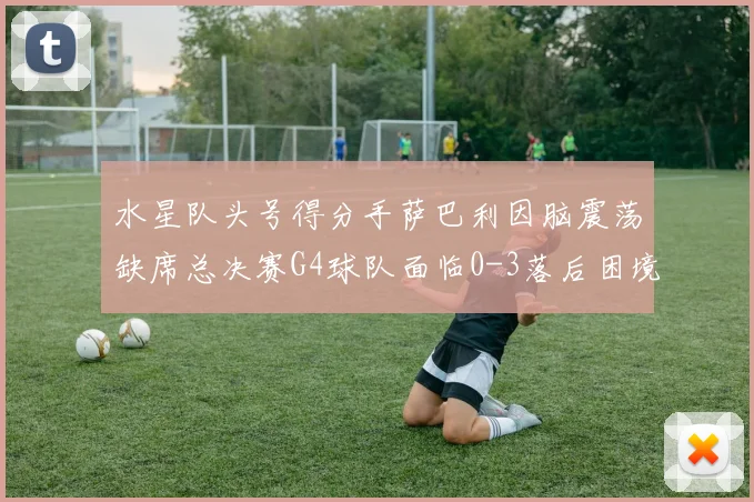 水星队头号得分手萨巴利因脑震荡缺席总决赛G4球队面临0-3落后困境