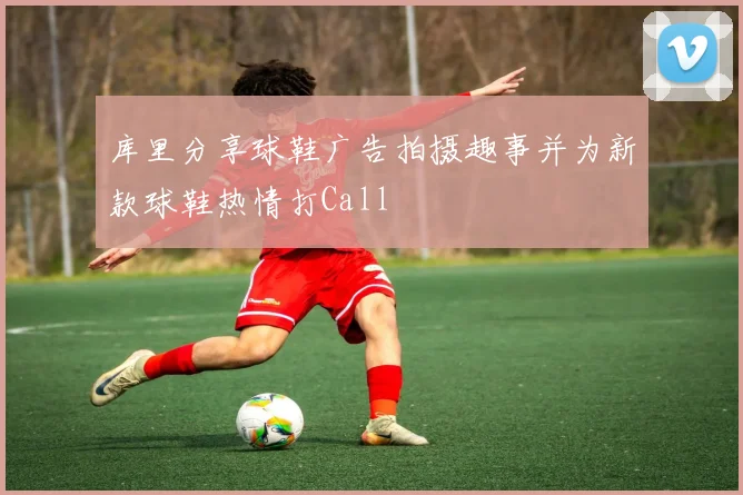 库里分享球鞋广告拍摄趣事并为新款球鞋热情打Call